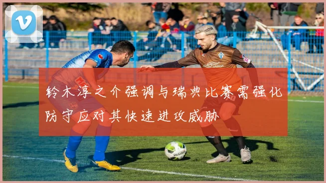 铃木淳之介强调与瑞典比赛需强化防守应对其快速进攻威胁