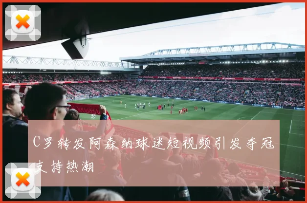 C罗转发阿森纳球迷短视频引发夺冠支持热潮