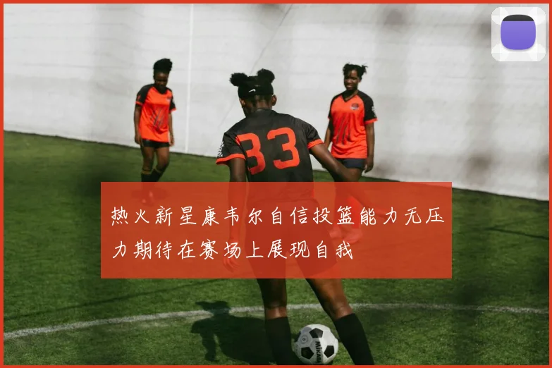热火新星康韦尔自信投篮能力无压力期待在赛场上展现自我