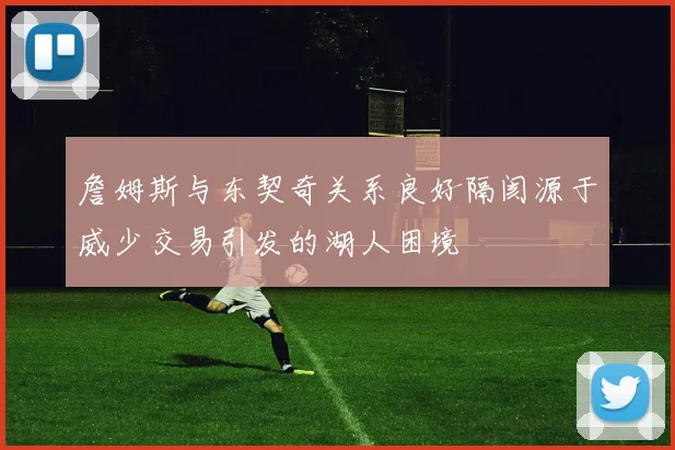 詹姆斯与东契奇关系良好隔阂源于威少交易引发的湖人困境