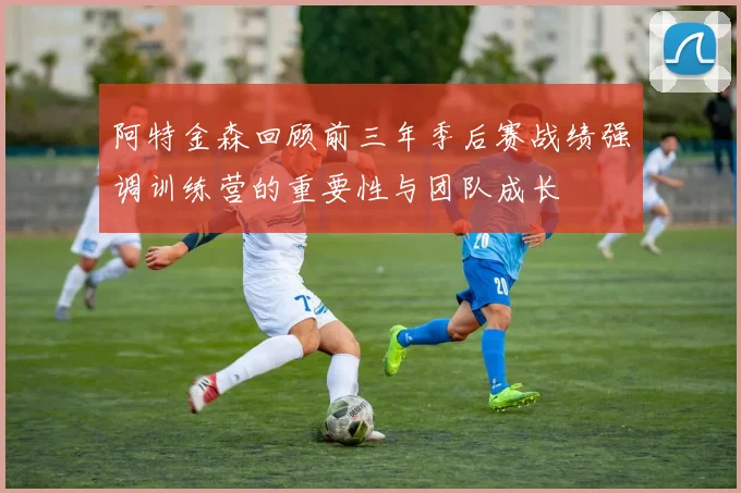 阿特金森回顾前三年季后赛战绩强调训练营的重要性与团队成长