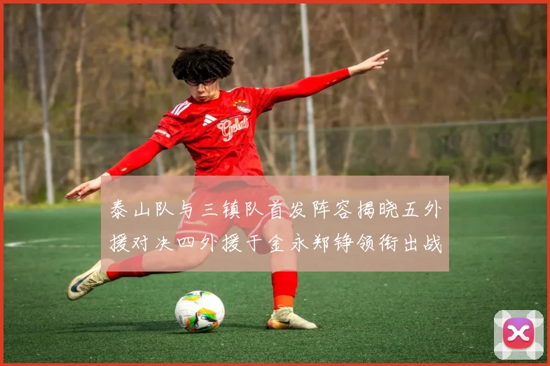 泰山队与三镇队首发阵容揭晓五外援对决四外援于金永郑铮领衔出战
