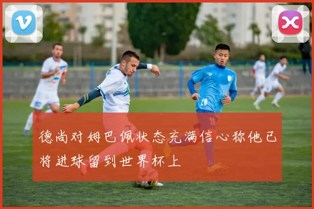 德尚对姆巴佩状态充满信心称他已将进球留到世界杯上
