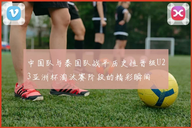 中国队与泰国队战平历史性晋级U23亚洲杯淘汰赛阶段的精彩瞬间