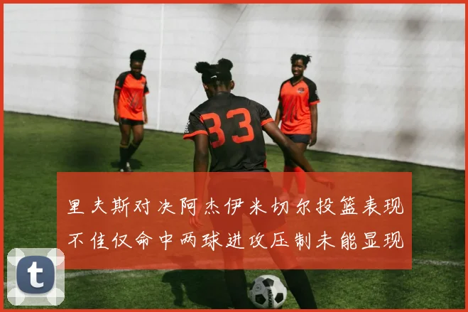 里夫斯对决阿杰伊米切尔投篮表现不佳仅命中两球进攻压制未能显现