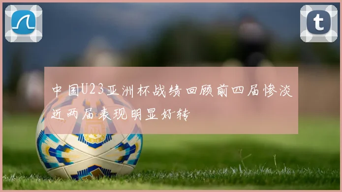 中国U23亚洲杯战绩回顾前四届惨淡近两届表现明显好转