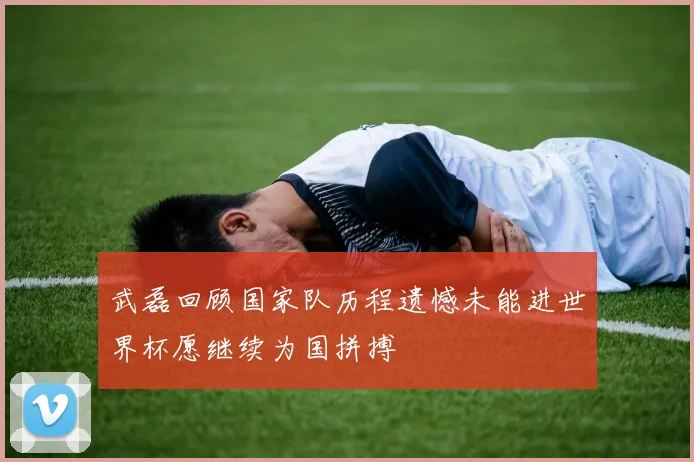武磊回顾国家队历程遗憾未能进世界杯愿继续为国拼搏