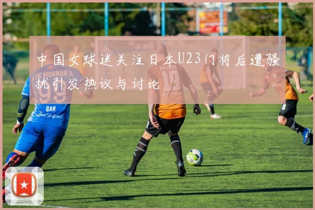 中国女球迷关注日本U23门将后遭骚扰引发热议与讨论