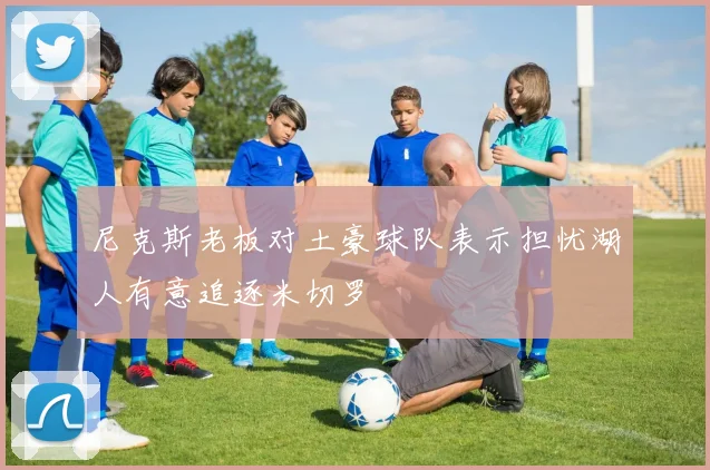 尼克斯老板对土豪球队表示担忧湖人有意追逐米切罗