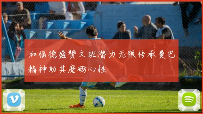 加福德盛赞文班潜力无限传承曼巴精神助其磨砺心性