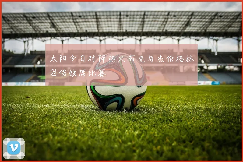 太阳今日对阵热火布克与杰伦格林因伤缺席比赛