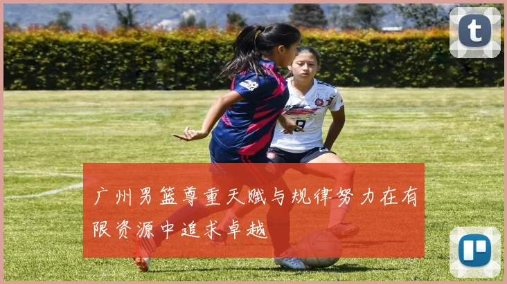 广州男篮尊重天赋与规律努力在有限资源中追求卓越