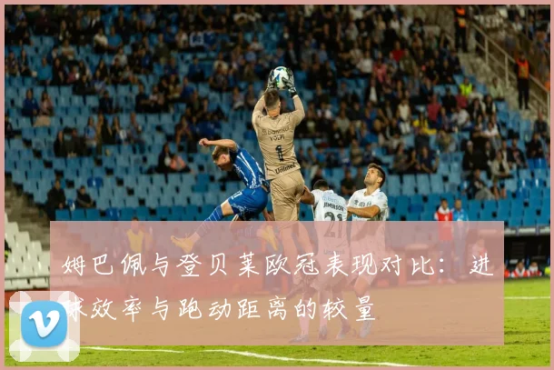 姆巴佩与登贝莱欧冠表现对比：进球效率与跑动距离的较量