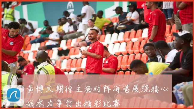 黄博文期待主场对阵海港展现精心战术力争打出精彩比赛