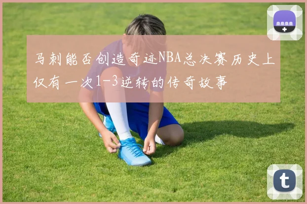 马刺能否创造奇迹NBA总决赛历史上仅有一次1-3逆转的传奇故事