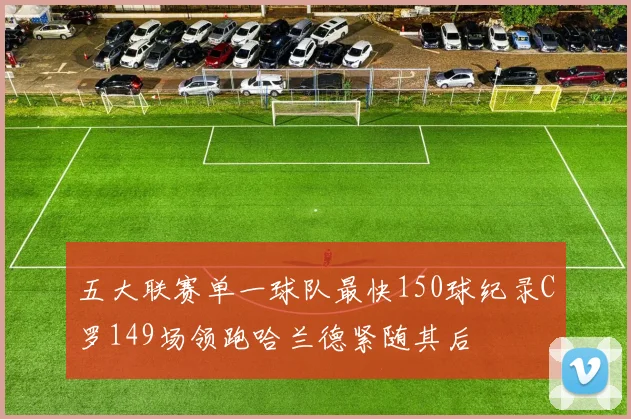 五大联赛单一球队最快150球纪录C罗149场领跑哈兰德紧随其后
