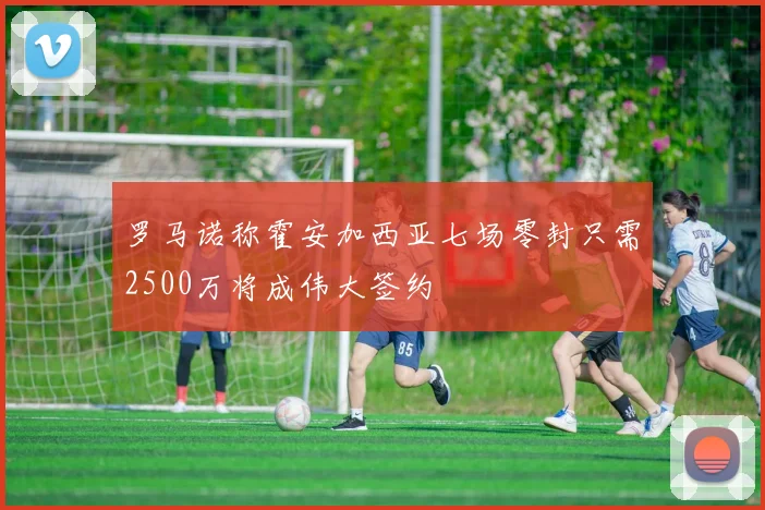 罗马诺称霍安加西亚七场零封只需2500万将成伟大签约
